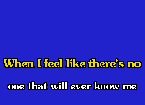 When I feel like there's no

one that will ever know me