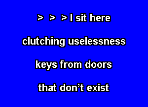 i? r'lsithere

clutching uselessness

keys from doors

that don t exist