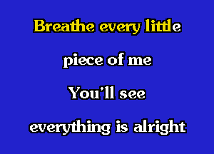 Breathe every little

piece of me

You'll see

everything is alright