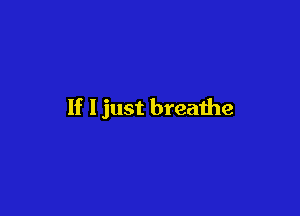 If I just breathe