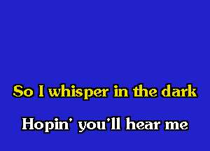 So I whisper in the dark

Hopin' you'll hear me