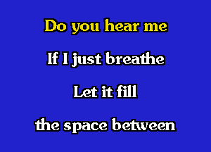 Do you hear me
If I just breathe
Let it fill

the space between