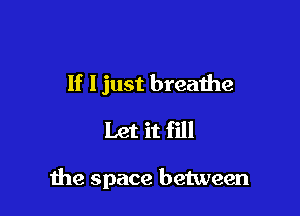 If I just breathe
Let it fill

the space between