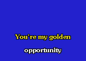 You're my golden

opportunity