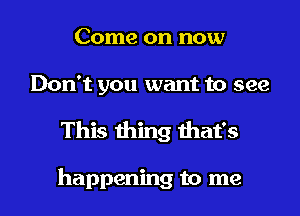 Come on now

Don't you want to see

This thing that's

happening to me I