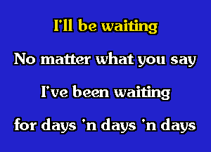 I'll be waiting
No matter what you say
I've been waiting

for days 'n days 'n days