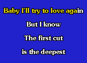 Baby I'll try to love again

But I lmow
The first cut

is the deepest