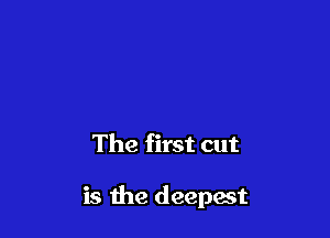 The first cut

is the deepest