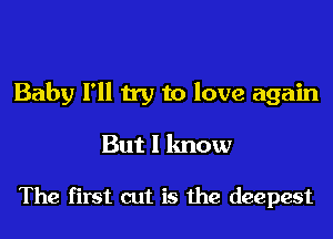 Baby I'll try to love again

But I know

The first cut is the deepest