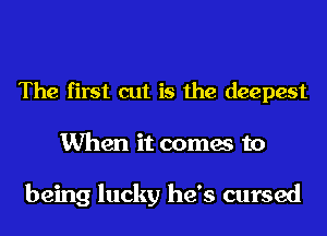The first cut is the deepest
When it comes to

being lucky he's cursed