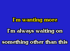 I'm wanting more
I'm always waiting on

something other than this