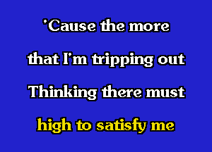 'Cause the more
that I'm tripping out
Thinking there must

high to satisfy me