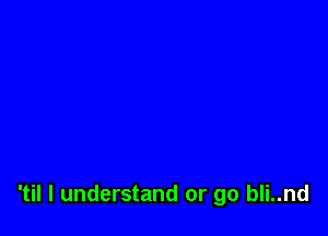 'til I understand or go bli..nd