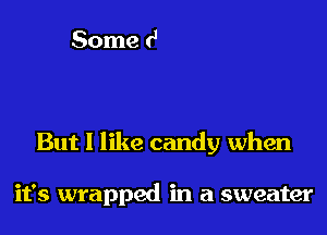 But I like candy when

it's wrapped in a sweater