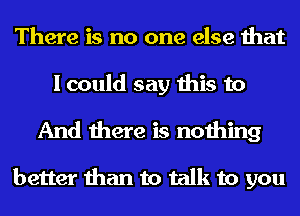 There is no one else that
I could say this to
And there is nothing

better than to talk to you