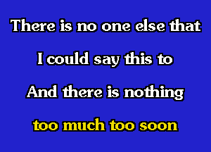 There is no one else that

I could say this to
And there is nothing

too much too soon