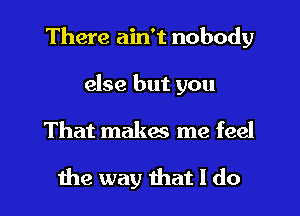 There ain't nobody
else but you

That makes me feel

the way that I do I