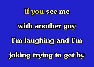 If you see me
with another guy
I'm laughing and I'm

joking trying to get by