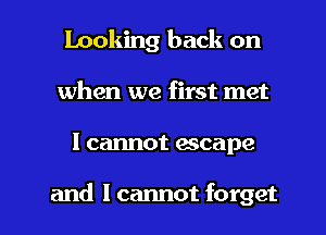 Looking back on
when we first met

I cannot escape

and I cannot forget I