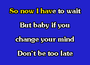 So now I have to wait
But baby if you

change your mind

Don't be too late I