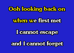 Ooh looking back on
when we first met

I cannot escape

and I cannot forget I