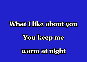 What I like about you

You keep me

warm at night
