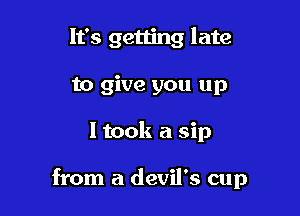 It's getting late
to give you up

I took a sip

from a devil's cup