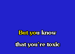 But you know

that you're toxic