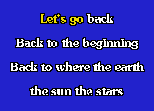 Let's go back
Back to the beginning
Back to where the earth

the sun the stars