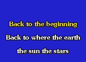 Back to the beginning
Back to where the earth

the sun the stars