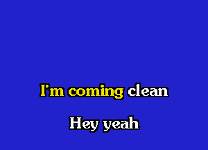 I'm coming clean

Hey yeah