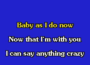 Baby as I do now
Now that I'm with you

I can say anything crazy