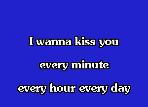 I wanna kiss you

every minute

every hour every day