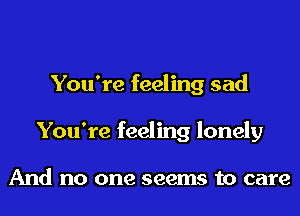 You're feeling sad
You're feeling lonely

And no one seems to care