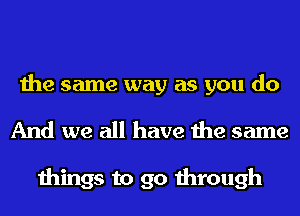 the same way as you do
And we all have the same

things to go through