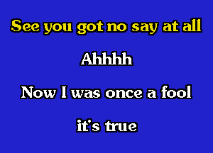 See you got no say at all

Ahhhh

Now I was once a fool

it's true