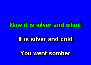 Now it is silver and silent

It is silver and cold

You went somber