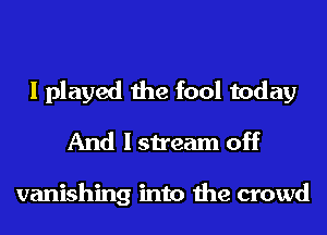I played the fool today
And I stream off

vanishing into the crowd