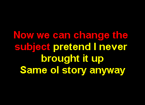 Now we can change the
subject pretend I never

brought it up
Same ol story anyway