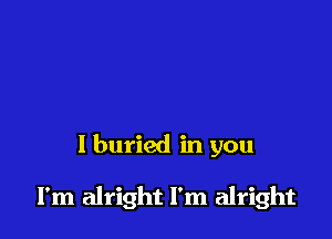 l buried in you

I'm alright I'm alright