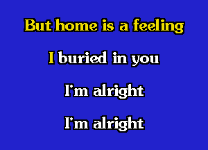 But home is a feeling

I buried in you
I'm alright

I'm alright
