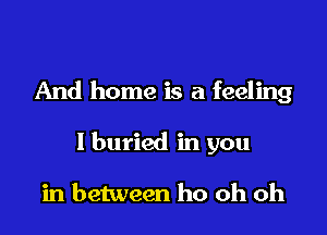 And home is a feeling

I buried in you

in between ho oh oh