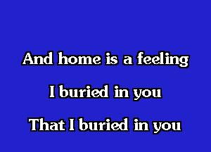 And home is a feeling

I buried in you

That I buried in you