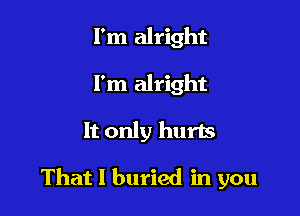 I'm alright
I'm alright

It only hurts

That I buried in you