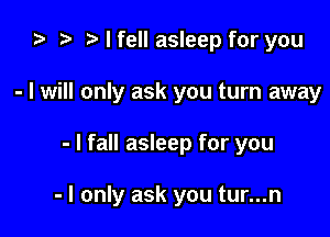 i) to t. I fell asleep for you
- I will only ask you turn away

- I fall asleep for you

- I only ask you tur...n