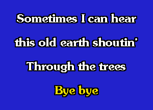 Sometimes I can hear

this old earth shoutin'
Through the trees

Bye bye