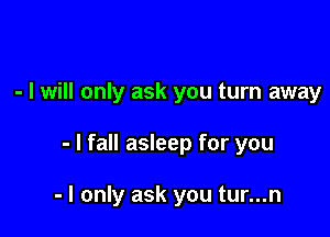 - I will only ask you turn away

- I fall asleep for you

- I only ask you tur...n
