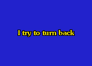I try to tum back