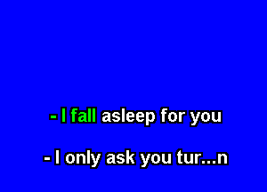 - I fall asleep for you

- I only ask you tur...n