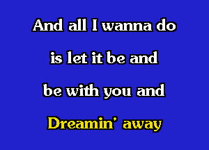 And all I wanna do

is let it be and

be with you and

Dreamin' away